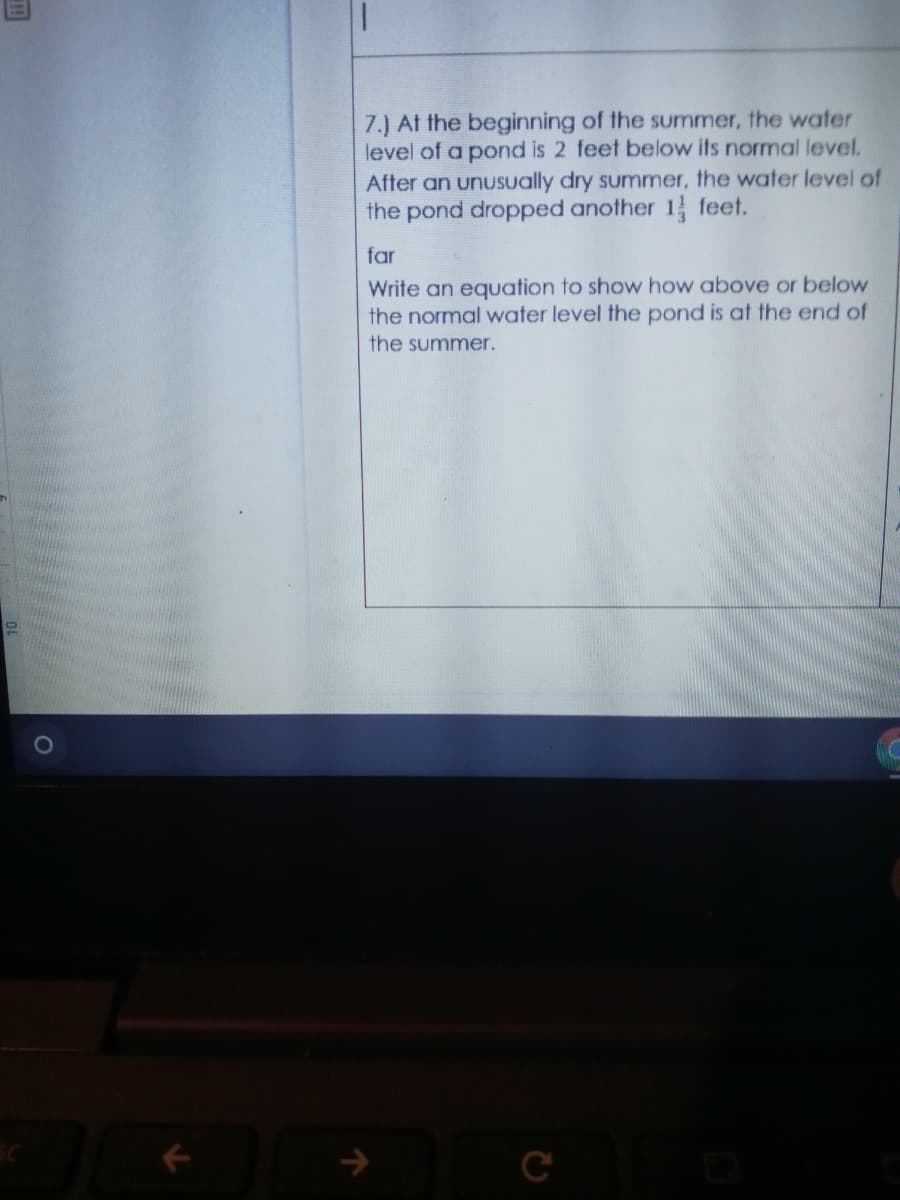 7.) At the beginning of the summer, the water
level of a pond is 2 feet below its normal level.
After an unuSually dry summer, the water level of
the pond dropped another 1 feet.
far
Write an equation to show how above or below
the normal water level the pond is at the end of
the summer.
