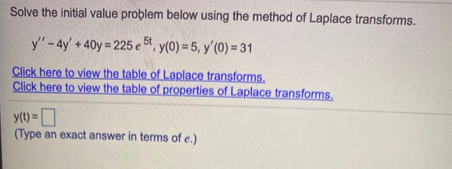 Solve the initial value problem below using the method of Laplace transforms
y" - 4y' + 40y= 225 e 5t,
y(0) = 5, y'(0) = 31
Click here to view the table of Laplace transforms
