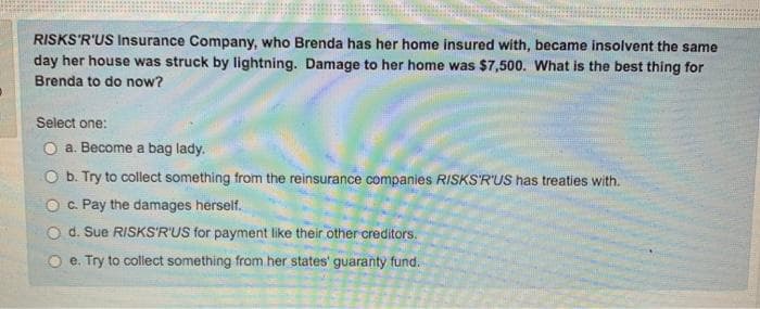 RISKS'R'US Insurance Company, who Brenda has her home insured with, became insolvent the same
day her house was struck by lightning. Damage to her home was $7,500. What is the best thing for
Brenda to do now?
Select one:
O a. Become a bag lady.
O b. Try to collect something from the reinsurance companies RISKS'R'uS has treaties with.
O c. Pay the damages herself.
O d. Sue RISKS'R'US for payment like their other creditors.
e. Try to collect something from her states' guaranty fund.
