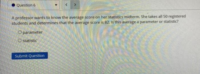 OQuestion 6
A professor wants to know the average score on her statistics midterm. She takes all 50 registered
students and determines that the average score is 82. Is this average a parameter or statistic?
O parameter
O statistic
Submit Question
