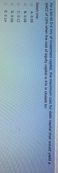 O O O O
For a 60-40 D-E mix of investment capital, the maximum cost for debt capital that would yield a
WACC of 10% when the cost of equity capital is 4% is closest to:
Select one:
A. 0.05
B. 0.08
C. 0.12
D. 0.06
E. 0.14
