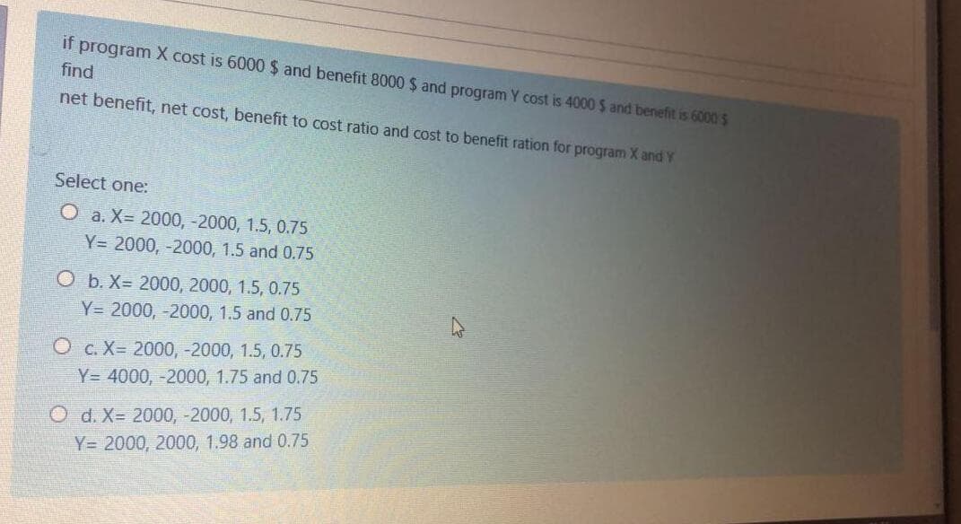 if program X cost is 6000 $ and benefit 8000 $ and program Y cost is 4000 $ and benefit is 6000 $
find
net benefit, net cost, benefit to cost ratio and cost to benefit ration for program X and Y
Select one:
О а. Х- 2000, -2000, 1.5, 0.75
Y= 2000, -2000, 1.5 and 0.75
O b. X= 2000, 2000, 1.5, 0.75
Y= 2000, -2000, 1.5 and 0.75
О с. Х- 2000, -2000, 1.5, 0.75
Y= 4000, -2000, 1.75 and 0.75
O d. X= 2000, -2000, 1.5, 1.75
Y= 2000, 2000, 1.98 and 0.75
