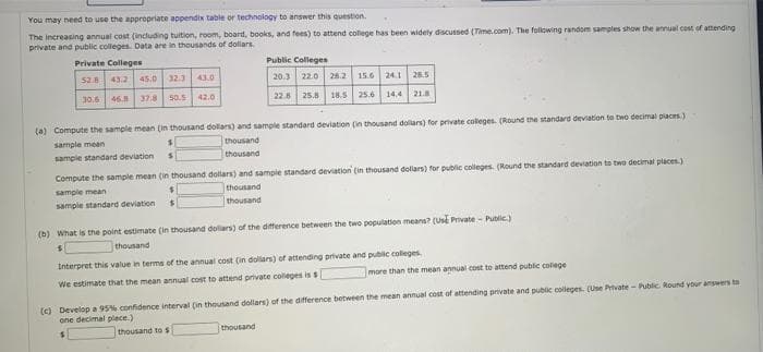 You may need to use the appropriate appendix table or technology to answer this question.
The increasing annual cost (including tuition, room, board, books, and fees) to attend colege has been widely discussed (Time.com). The following random samples show the annual cost of attending
private and public colleges. Data are in thousands of dollars.
Private Colleges
Public Colleges
52.8 43.2
45.0 32.3
43.0
20.3 22.0 28.2 15.6 24.1 28.5
30.6 46 37.8
50.5
42.0
22.8 25.8 18.5 25.6 14,4 21.8
(a) Compute the sample mean (in thousand dollars) and sample standard deviation (in thousand dollars) for private colleges. (Round the standard deviation to two decimal places.)
thousand
thousand
sample mean
sample standard deviation
Compute the sample mean (in thousand dollars) and sample standard deviation (in thousand dollars) for public colleges. (Round the standard deviation to two decimal places.)
sample mean
thousand
sampie standard deviation
thousand
(b) What is the point estimate (in thousand dolars) of the difference between the two population means? (use Pivate - Public)
thousand
Interpret this value in terms of the annual cost (in dollars) of attending private and public coleges
more than the mean annual cost to attend public colege
We estimate that the mean annual cost to attend private colleges is s
(c) Develop a 95% confidence interval (in thousand dollars) of the difference between the mean annual cost of attending private and public colleges. (Use Private- Public. Round your answers bto
one decimal plece.)
thousand to s
thousand
