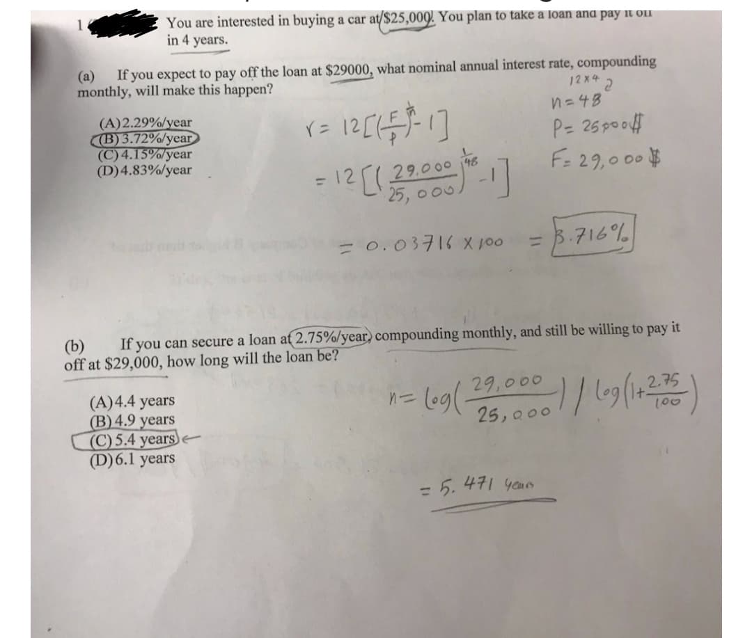 You are interested in buying a car at/$25,009! You plan to take a loan ana pay it oif
in 4 years.
1
(a)
If you expect to pay off the loan at $29000, what nominal annual interest rate, compounding
monthly, will make this happen?
12x 2
n=48
(A)2.29%/year
(B) 3.72%/year
(C) 4.15%/year
(D)4.83%/year
P= 25 poof
F= 29,000 #
125(29.000 6
25, 0 00
= 0.03716 X 100
B.716%
%3D
If you can secure a loan at 2.75%/year) compounding monthly, and still be willing to pay it
(b)
off at $29,000, how long will the loan be?
29,000
leg(-
(A)4.4 years
(B) 4.9 years
(C) 5.4 years)
(D)6.1 years
100
25, 000
= 5. 471 yaurs
%3D
