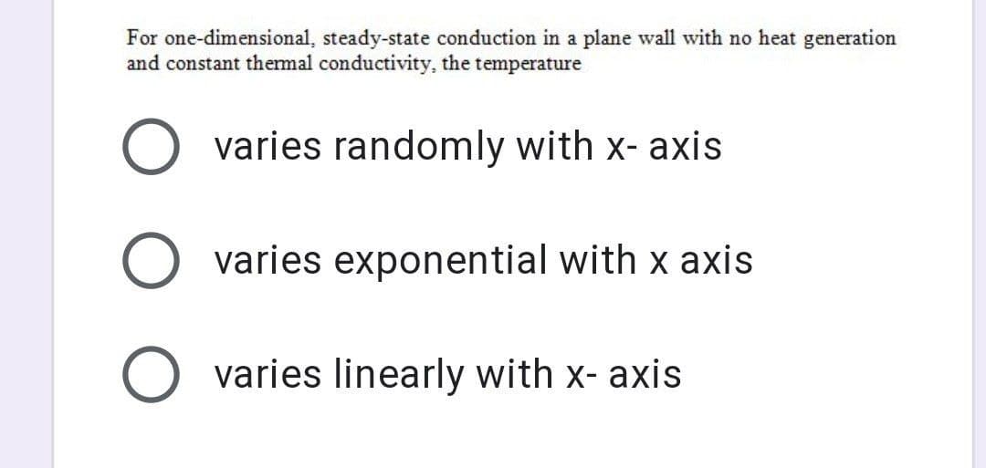 For one-dimensional, steady-state conduction in a plane wall with no heat generation
and constant thermal conductivity, the temperature
varies randomly with x-axis
O varies exponential with x axis
O varies linearly with x-axis