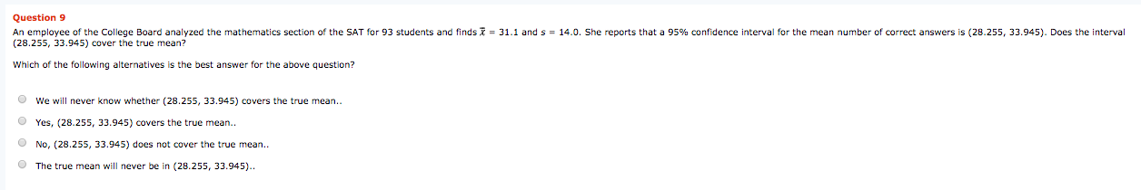 An employee of the College Board analyzed the mathematics section of the SAT for 93 students and finds I = 31.1 and s = 14.0. She reports that a 95% confidence interval for the mean number of correct answers is (28.255, 33.945). Does the interval
(28.255, 33.945) cover the true mean?
Which of the following alternatives is the best answer for the above question?
O we will never know whether (28.255, 33.945) covers the true mean..
O Yes, (28.255, 33.945) covers the true mean..
O No, (28.255, 33.945) does not cover the true mean..
O The true mean will never be in (28.255, 33.945).
