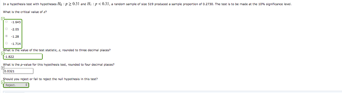 In a hypothesis test with hypotheses Ho : p 2 0.31 and H : p < 0.31, a random sample of size 519 produced
sample proportion of 0.2730. The test is to be made at the 10% significance level.
What is the critical value of z?
-1.645
-2.05
-1.28
-1.714
What is the value of the test statistic, z, rounded to three decimal places?
-1.822
What is the p-value for this hypothesis test, rounded to four decimal places?
0.0321
Should you reject or fail to reject the null hypothesis in this test?
Reject.
