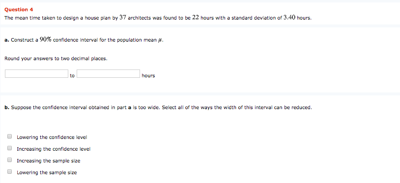The mean time taken to design a house plan by 37 architects was found to be 22 hours with a standard deviation of 3.40 hours.
a. Construct a 90% confidence interval for the population mean 4.
Round your answers to two decimal places.
to
hours
b. Suppose the confidence interval obtained in part a is too wide. Select all of the ways the width of this interval can be reduced.
