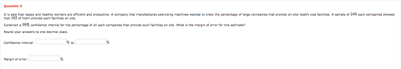It is said that happy and healthy workers are efficient and productive. A company that manufactures exercising machines wanted to know the percentage of large companies that provide on-site health club facilities. A sample of 240 such companies showed
that 105 of them provide such facilities on site.
Construct a 99% confidence interval for the percentage of all such companies that provide such facilities on site. What is the margin of error for this estimate?
Round your answers to one decimal place.
Confidence interval:
% to
Margin of error:
