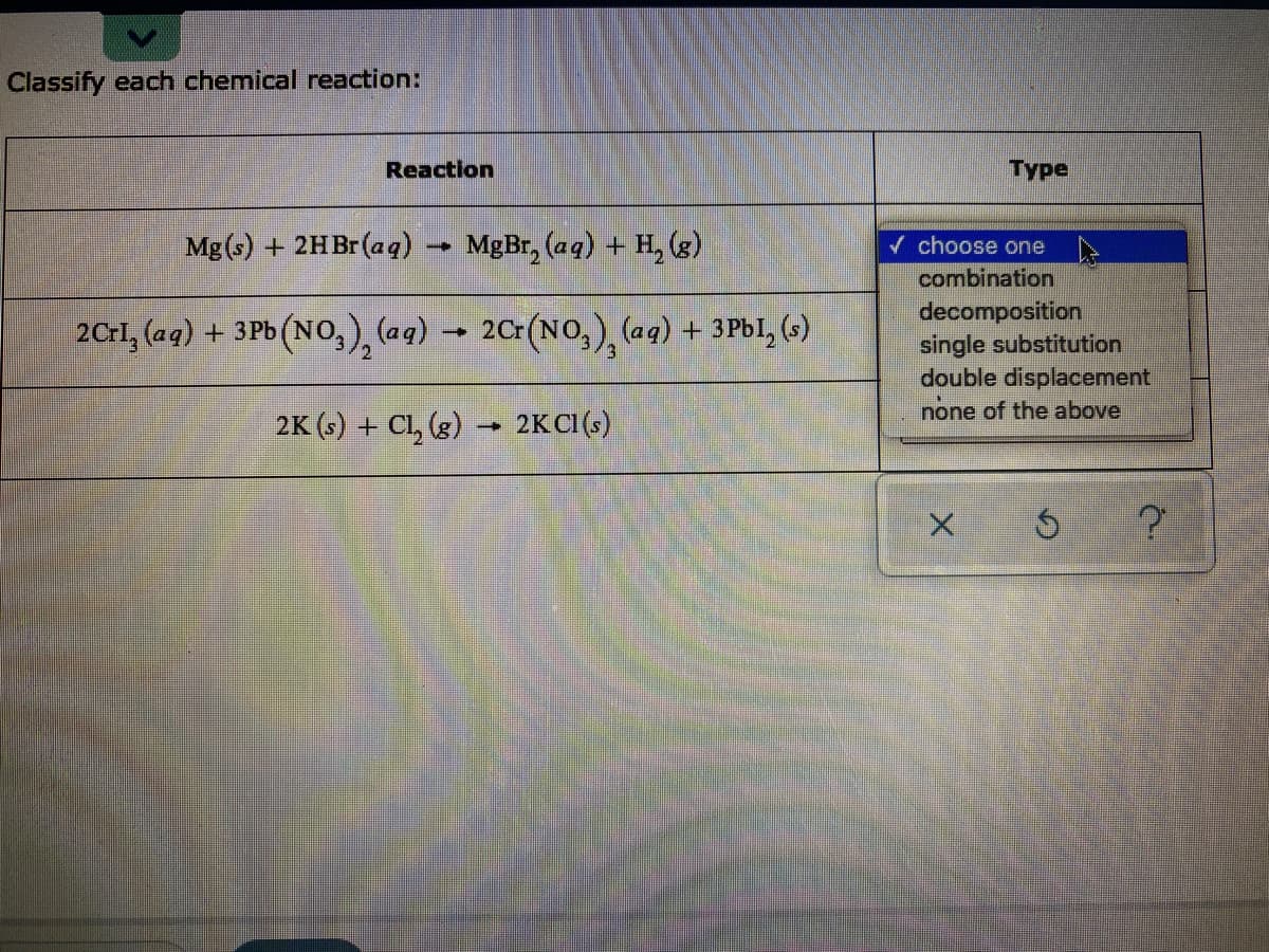 Classify each chemical reaction:
Reaction
Type
Mg (s) + 2HB (aa)
MgBr, (aq) + H, (g)
/ choose one
combination
decomposition
single substitution
double displacement
none of the above
2CrI, (aq) + 3Pb (No,), (aq) → 2Cr(NO,), (aq) + 3Pbl, (s)
2.
2K (s) + Cl, (g)
2KCI(s)
