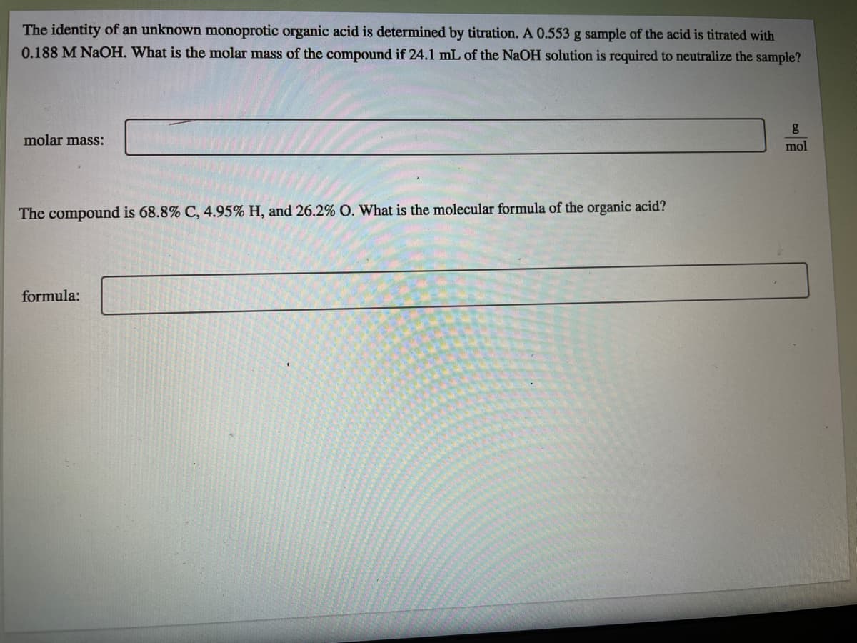 The identity of an unknown monoprotic organic acid is determined by titration. A 0.553 g sample of the acid is titrated with
0.188 M NAOH. What is the molar mass of the compound if 24.1 mL of the NaOH solution is required to neutralize the sample?
molar mass:
mol
The compound is 68.8% C, 4.95% H, and 26.2% O. What is the molecular formula of the organic acid?
formula:
