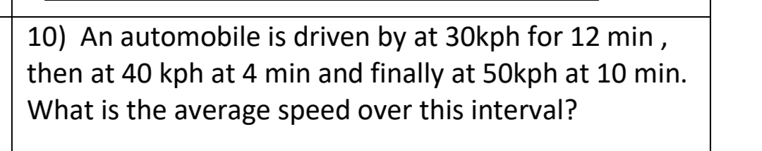 10) An automobile is driven by at 30kph for 12 min,
then at 40 kph at 4 min and finally at 50kph at 10 min.
What is the average speed over this interval?
