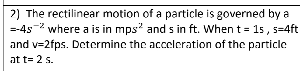 2) The rectilinear motion of a particle is governed by a
=-4s-2 where a is in mps? and s in ft. When t = 1s , s=4ft
and v=2fps. Determine the acceleration of the particle
at t= 2 s.
