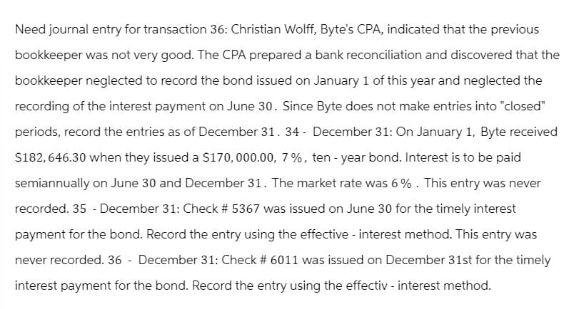 Need journal entry for transaction 36: Christian Wolff, Byte's CPA, indicated that the previous
bookkeeper was not very good. The CPA prepared a bank reconciliation and discovered that the
bookkeeper neglected to record the bond issued on January 1 of this year and neglected the
recording of the interest payment on June 30. Since Byte does not make entries into "closed"
periods, record the entries as of December 31. 34 - December 31: On January 1, Byte received
$182,646.30 when they issued a $170,000.00, 7%, ten - year bond. Interest is to be paid
semiannually on June 30 and December 31. The market rate was 6%. This entry was never
recorded. 35 - December 31: Check # 5367 was issued on June 30 for the timely interest
payment for the bond. Record the entry using the effective - interest method. This entry was
never recorded. 36- December 31: Check # 6011 was issued on December 31st for the timely
interest payment for the bond. Record the entry using the effectiv - interest method.