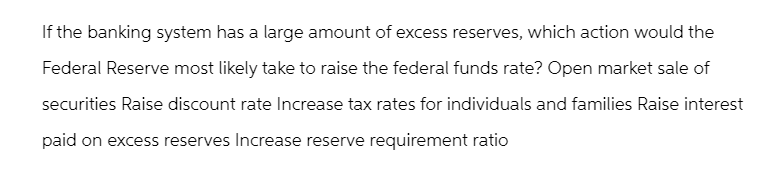 If the banking system has a large amount of excess reserves, which action would the
Federal Reserve most likely take to raise the federal funds rate? Open market sale of
securities Raise discount rate Increase tax rates for individuals and families Raise interest
paid on excess reserves Increase reserve requirement ratio