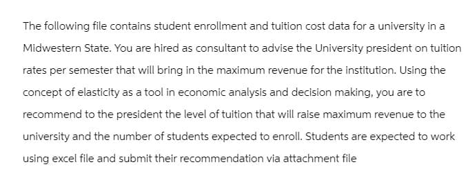 The following file contains student enrollment and tuition cost data for a university in a
Midwestern State. You are hired as consultant to advise the University president on tuition
rates per semester that will bring in the maximum revenue for the institution. Using the
concept of elasticity as a tool in economic analysis and decision making, you are to
recommend to the president the level of tuition that will raise maximum revenue to the
university and the number of students expected to enroll. Students are expected to work
using excel file and submit their recommendation via attachment file