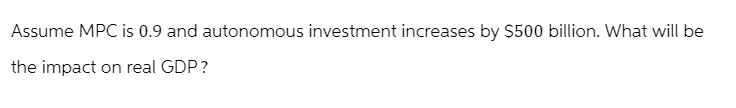 Assume MPC is 0.9 and autonomous investment increases by $500 billion. What will be
the impact on real GDP?