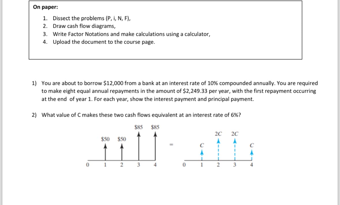 On paper:
1. Dissect the problems (P, i, N, F),
2. Draw cash flow diagrams,
3. Write Factor Notations and make calculations using a calculator,
4. Upload the document to the course page.
1) You are about to borrow $12,000 from a bank at an interest rate of 10% compounded annually. You are required
to make eight equal annual repayments in the amount of $2,249.33 per year, with the first repayment occurring
at the end of year 1. For each year, show the interest payment and principal payment.
2) What value of C makes these two cash flows equivalent at an interest rate of 6%?
$85
0
$50 $50
1
2
3
$85
4
0
1
2C 2C
A
I
1
2
I
I
i
3
C
A
4