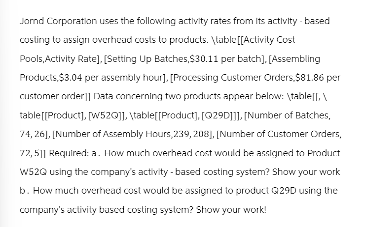 Jornd Corporation uses the following activity rates from its activity - based
costing to assign overhead costs to products. \table [[Activity Cost
Pools, Activity Rate], [Setting Up Batches, $30.11 per batch], [Assembling
Products, $3.04 per assembly hour], [Processing Customer Orders, $81.86 per
customer order]] Data concerning two products appear below: \table[[, \
table [[Product], [W52Q]], \table[[Product], [Q29D]]], [Number of Batches,
74,26], [Number of Assembly Hours, 239, 208], [Number of Customer Orders,
72,5]] Required: a. How much overhead cost would be assigned to Product
W52Q using the company's activity - based costing system? Show your work
b. How much overhead cost would be assigned to product Q29D using the
company's activity based costing system? Show your work!