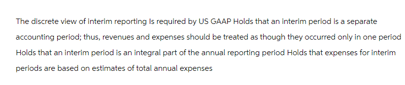 The discrete view of interim reporting Is required by US GAAP Holds that an interim period is a separate
accounting period; thus, revenues and expenses should be treated as though they occurred only in one period
Holds that an interim period is an integral part of the annual reporting period Holds that expenses for interim
periods are based on estimates of total annual expenses