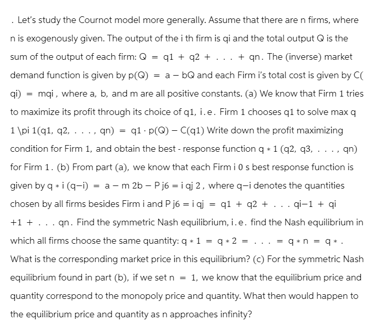 Let's study the Cournot model more generally. Assume that there are n firms, where
n is exogenously given. The output of the i th firm is qi and the total output Q is the
sum of the output of each firm: Q = q1 + q2 + ... + qn. The (inverse) market
demand function is given by p(Q) = a - bQ and each Firm i's total cost is given by C(
qi) = mqi, where a, b, and m are all positive constants. (a) We know that Firm 1 tries
to maximize its profit through its choice of q1, i.e. Firm 1 chooses q1 to solve max q
1 \pi 1(q1, q2, . .., qn) = q1·p(Q) - C(q1) Write down the profit maximizing
condition for Firm 1, and obtain the best - response function q* 1 (q2, q3, . .., qn)
for Firm 1. (b) From part (a), we know that each Firm i 0 s best response function is
given by q * i (q-i) = am 2b - Pj6 = iqj 2, where q-i denotes the quantities
chosen by all firms besides Firm i and Pj6 = iqj = q1 + q2 + ... qi-1 + qi
+1 + . . . qn. Find the symmetric Nash equilibrium, i.e. find the Nash equilibrium in
which all firms choose the same quantity: q* 1 = q*2 = ... = q*n = q*.
What is the corresponding market price in this equilibrium? (c) For the symmetric Nash
equilibrium found in part (b), if we set n = 1, we know that the equilibrium price and
quantity correspond to the monopoly price and quantity. What then would happen to
the equilibrium price and quantity as n approaches infinity?