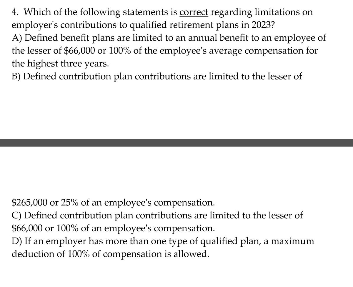 4. Which of the following statements is correct regarding limitations on
employer's contributions to qualified retirement plans in 2023?
A) Defined benefit plans are limited to an annual benefit to an employee of
the lesser of $66,000 or 100% of the employee's average compensation for
the highest three years.
B) Defined contribution plan contributions are limited to the lesser of
$265,000 or 25% of an employee's compensation.
C) Defined contribution plan contributions are limited to the lesser of
$66,000 or 100% of an employee's compensation.
D) If an employer has more than one type of qualified plan, a maximum
deduction of 100% of compensation is allowed.