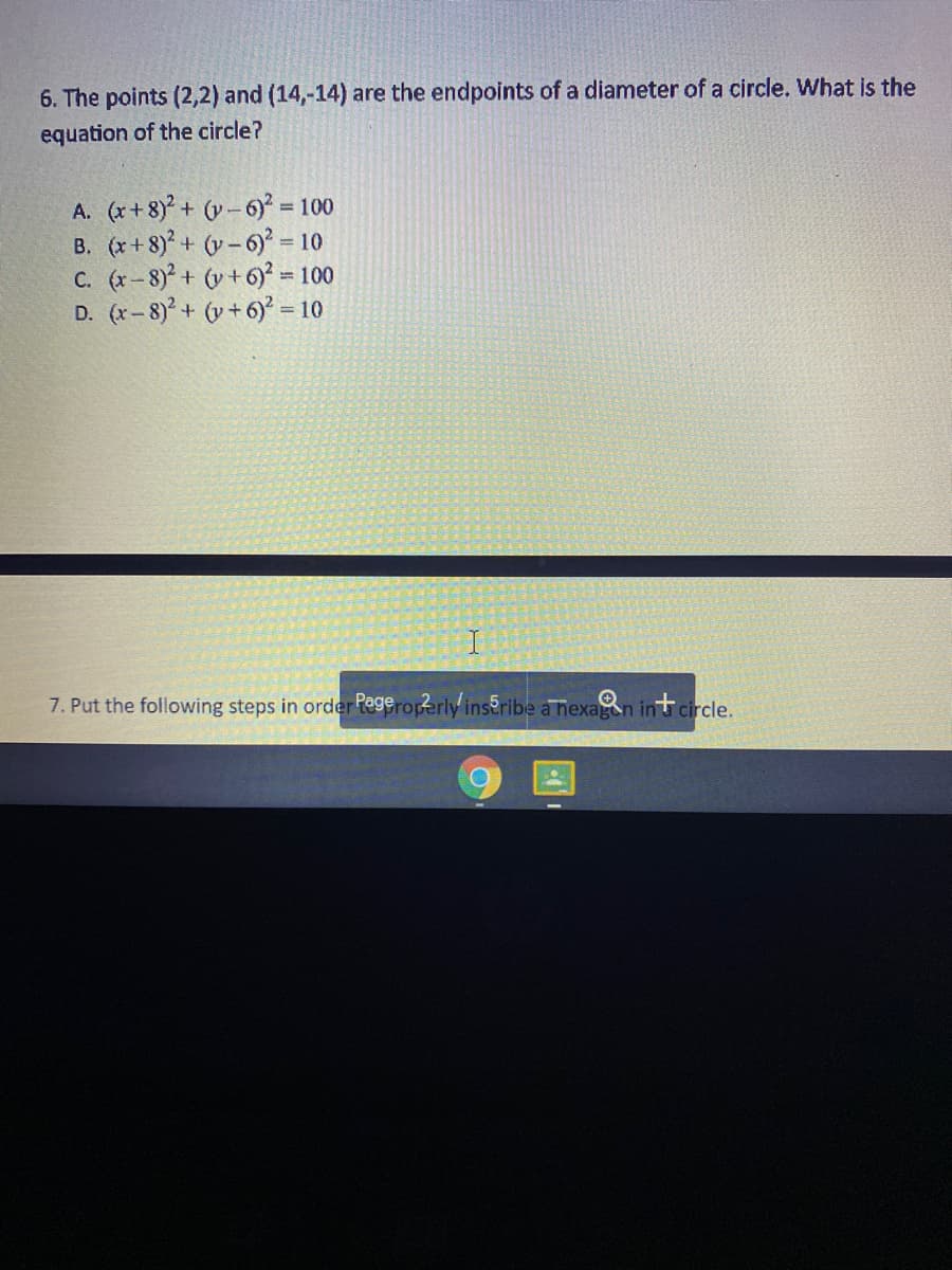 6. The points (2,2) and (14,-14) are the endpoints of a diameter of a circle. What is the
equation of the circle?
A. (x+8) + (v-6) =
B. (x+ 8)+ (y-6) = 10
C. (r-8)+ (v +6)² = 100
D. (x- 8)² + (v + 6)² = 10
= 100
7. Put the following steps in order Regeroperly inseribe a nexagen in circle.
