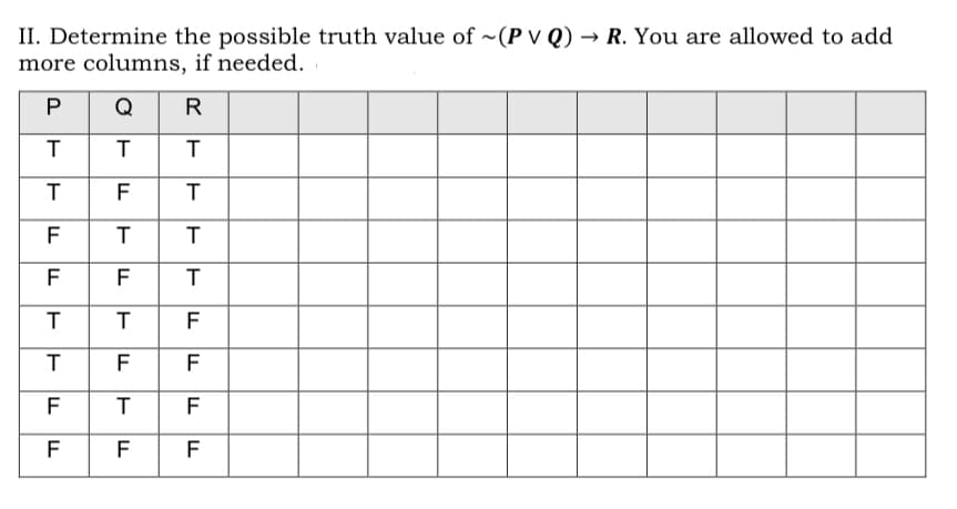 II. Determine the possible truth value of ~(P V Q) → R. You are allowed to add
more columns, if needed.
P
Q
R
T
F
F
T
F
F
T
F
F
F
F
T
F
F F
F
