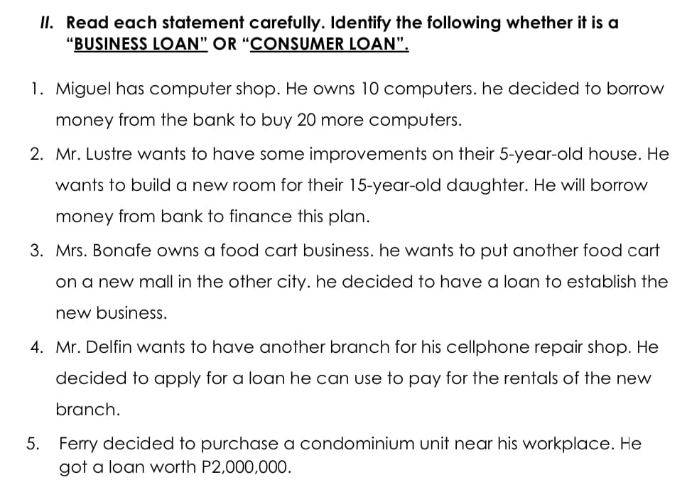 II. Read each statement carefully. Identify the following whether it is a
"BUSINESS LOAN" OR “CONSUMER LOAN".
1. Miguel has computer shop. He owns 10 computers. he decided to borrow
money from the bank to buy 20 more computers.
2. Mr. Lustre wants to have some improvements on their 5-year-old house. He
wants to build a new room for their 15-year-old daughter. He will borrow
money from bank to finance this plan.
3. Mrs. Bonafe owns a food cart business. he wants to put another food cart
on a new mall in the other city. he decided to have a loan to establish the
new business.
4. Mr. Delfin wants to have another branch for his cellphone repair shop. He
decided to apply for a loan he can use to pay for the rentals of the new
branch.
5. Ferry decided to purchase a condominium unit near his workplace. He
got a loan worth P2,000,00O.
