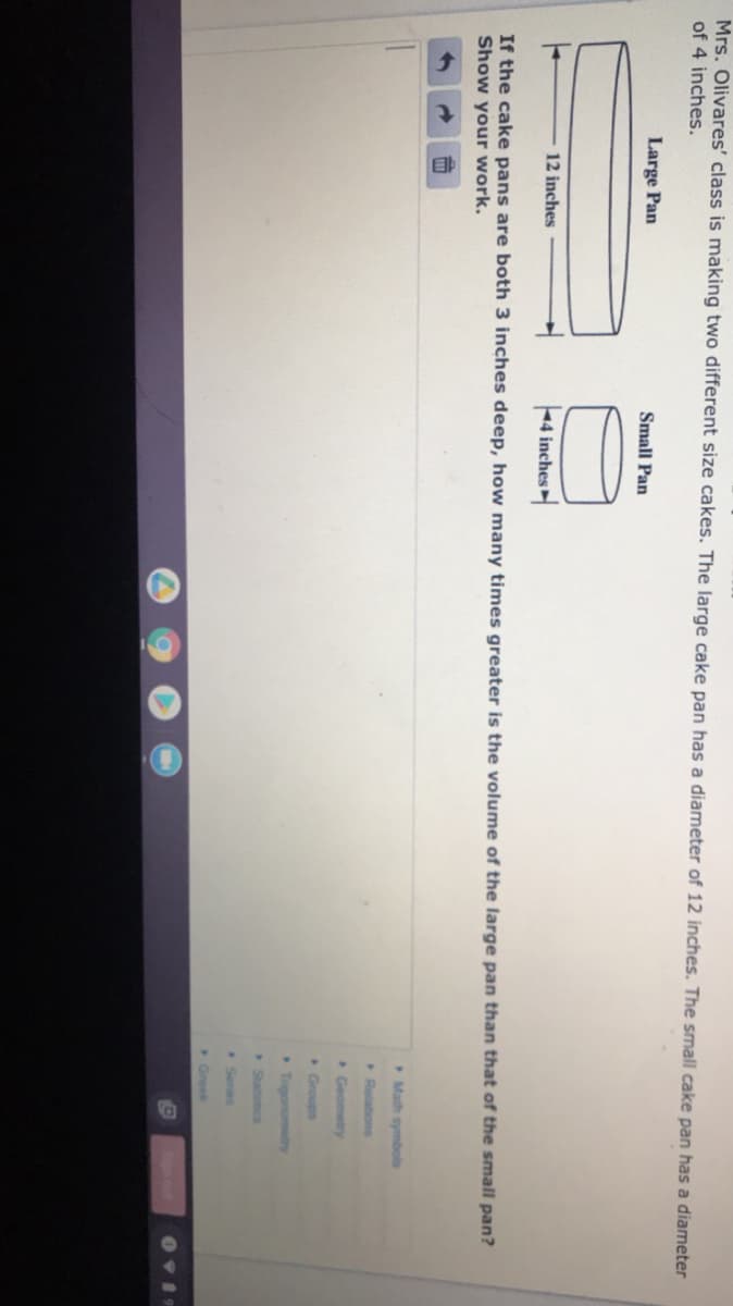 Mrs. Olivares' class is making two different size cakes. The large cake pan has a diameter of 12 inches. The small cake pan has a diameter
of 4 inches.
Large Pan
Small Pan
12 inches
4 inches
If the cake pans are both 3 inches deep, how many times greater is the volume of the large pan than that of the small pan?
Show your work.
Math symbols
Relations
Geometry
Groups
Trigonometry
Statiocs
Seres
Greek

