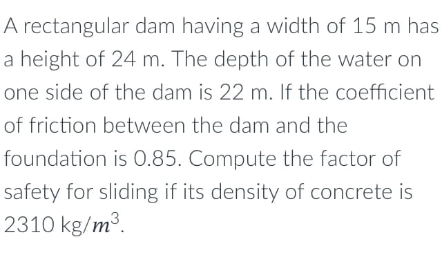 A rectangular dam having a width of 15 m has
a height of 24 m. The depth of the water on
one side of the dam is 22 m. If the coefficient
of friction between the dam and the
foundation is 0.85. Compute the factor of
safety for sliding if its density of concrete is
2310 kg/m³.