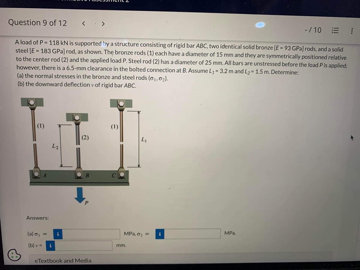 Question 9 of 12
(1)
Answers:
A load of P = 118 kN is supported by a structure consisting of rigid bar ABC, two identical solid bronze [E = 93 GPa] rods, and a solid
steel [E = 183 GPa] rod, as shown. The bronze rods (1) each have a diameter of 15 mm and they are symmetrically positioned relative
to the center rod (2) and the applied load P. Steel rod (2) has a diameter of 25 mm. All bars are unstressed before the load P is applied;
however, there is a 6.5-mm clearance in the bolted connection at B. Assume L₁ = 3.2 m and L₂= 1.5 m. Determine:
(a) the normal stresses in the bronze and steel rods (0₁,02).
(b) the downward deflection v of rigid bar ABC.
(a) σ₁ =
(b) v =
L2
i
<>
i
(2)
B
eTextbook and Media
(1)
L₁
MPa, 0₂ =
mm.
- / 10
MPa.
E