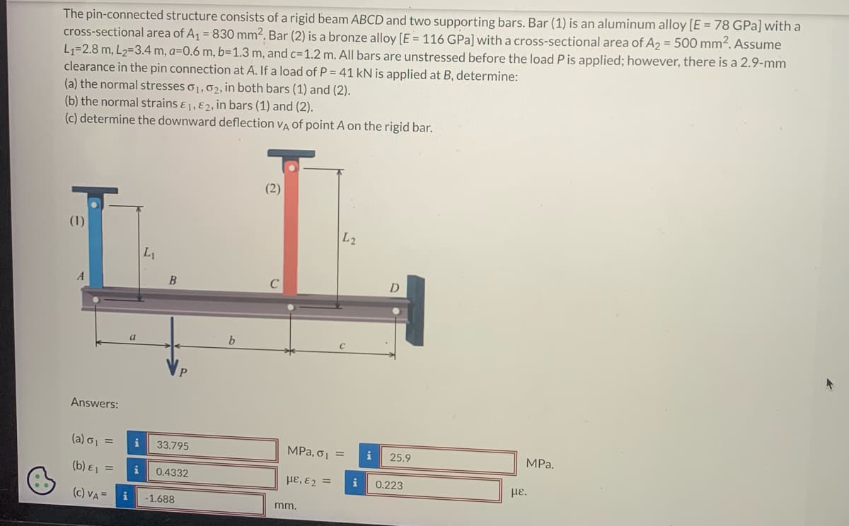 6
The pin-connected structure consists of a rigid beam ABCD and two supporting bars. Bar (1) is an aluminum alloy [E = 78 GPa] with a
cross-sectional area of A₁ = 830 mm². Bar (2) is a bronze alloy [E = 116 GPa] with a cross-sectional area of A₂ = 500 mm². Assume
L₁=2.8 m, L₂=3.4 m, a=0.6 m, b=1.3 m, and c=1.2 m. All bars are unstressed before the load P is applied; however, there is a 2.9-mm
clearance in the pin connection at A. If a load of P = 41 kN is applied at B, determine:
(a) the normal stresses 0₁, 02, in both bars (1) and (2).
(b) the normal strains E1, E2, in bars (1) and (2).
(c) determine the downward deflection VA of point A on the rigid bar.
(1)
A
Answers:
(a) σ₁ =
(b) & ₁ =
(c) VA =
i
i
L₁
B
P
33.795
0.4332
-1.688
b
(2)
L2
MPa, σ₁ =
με, ε =
mm.
i
D
i 25.9
0.223
MPa.
με.
+