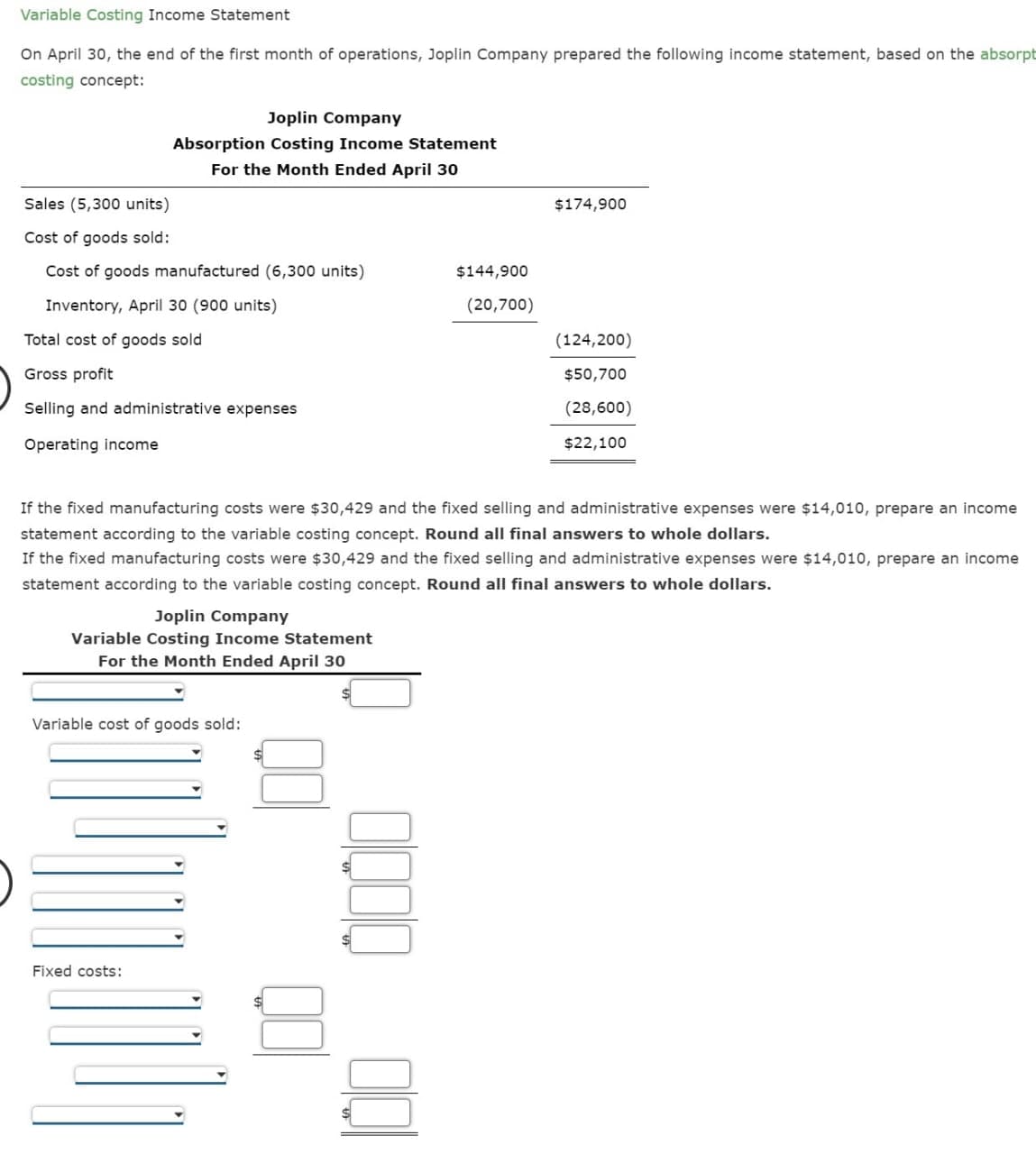 Variable Costing Income Statement
On April 30, the end of the first month of operations, Joplin Company prepared the following income statement, based on the absorpt
costing concept:
Joplin Company
Absorption Costing Income Statement
For the Month Ended April 30
Sales (5,300 units)
$174,900
Cost of goods sold:
Cost of goods manufactured (6,300 units)
$144,900
Inventory, April 30 (900 units)
(20,700)
Total cost of goods sold
(124,200)
Gross profit
$50,700
Selling and administrative expenses
(28,600)
Operating income
$22,100
If the fixed manufacturing costs were $30,429 and the fixed selling and administrative expenses were $14,010, prepare an income
statement according to the variable costing concept. Round all final answers to whole dollars.
If the fixed manufacturing costs were $30,429 and the fixed selling and administrative expenses were $14,010, prepare an income
statement according to the variable costing concept. Round all final answers to whole dollars.
Joplin Company
Variable Costing Income Statement
For the Month Ended April 30
Variable cost of goods sold:
Fixed costs:
