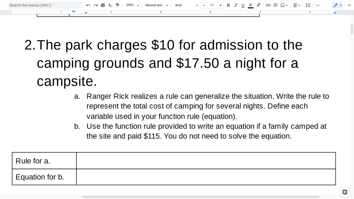 Search the menus (Alt+/)
Normal text
+ B IU A
200%
Arial
11
2. The park charges $10 for admission to the
camping grounds and $17.50 a night for a
campsite.
a. Ranger Rick realizes a rule can generalize the situation. Write the rule to
represent the total cost of camping for several nights. Define each
variable used in your function rule (equation).
b. Use the function rule provided to write an equation if a family camped at
the site and paid $115. You do not need to solve the equation.
Rule for a.
Equation for b.
