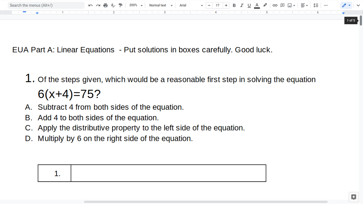 Search the menus (Alt+/)
в IUA
200% -
Normal text
Arial
17
+
1
3
4
1 of 5
EUA Part A: Linear Equations
Put solutions in boxes carefully. Good luck.
1. Of the steps given, which would be a reasonable first step in solving the equation
6(x+4)=75?
A. Subtract 4 from both sides of the equation.
B. Add 4 to both sides of the equation.
C. Apply the distributive property to the left side of the equation.
D. Multiply by 6 on the right side of the equation.
1.
