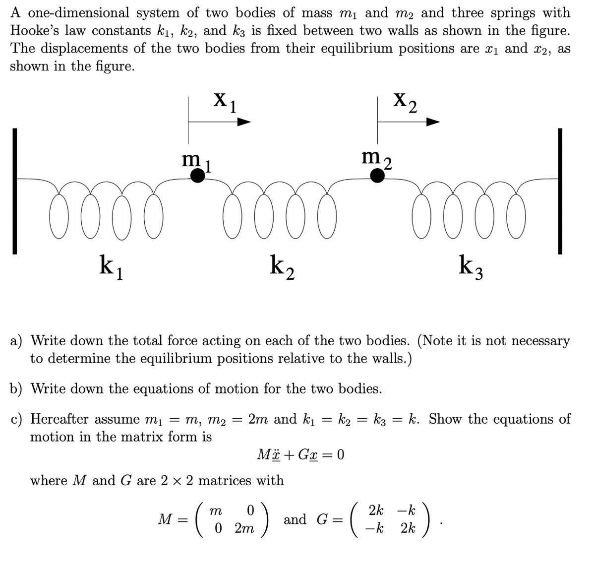 A one-dimensional system of two bodies of mass m₁ and m2 and three springs with
Hooke's law constants k₁, k2, and k3 is fixed between two walls as shown in the figure.
The displacements of the two bodies from their equilibrium positions are î₁ and £2, as
shown in the figure.
m
1
Foooooooooooo
k₂
X₁
M
k₁
a) Write down the total force acting on each of the two bodies. (Note it is not necessary
to determine the equilibrium positions relative to the walls.)
b) Write down the equations of motion for the two bodies.
c) Hereafter assume m₁ = m, m₂ = 2m and k₁= k2 = k3 = k. Show the equations of
motion in the matrix form is
where M and G are 2 × 2 matrices with
-
Mx + Gx = 0
m
(TO 2)
0
X2
and G
=
m2
2k - k
-k 2k
k3