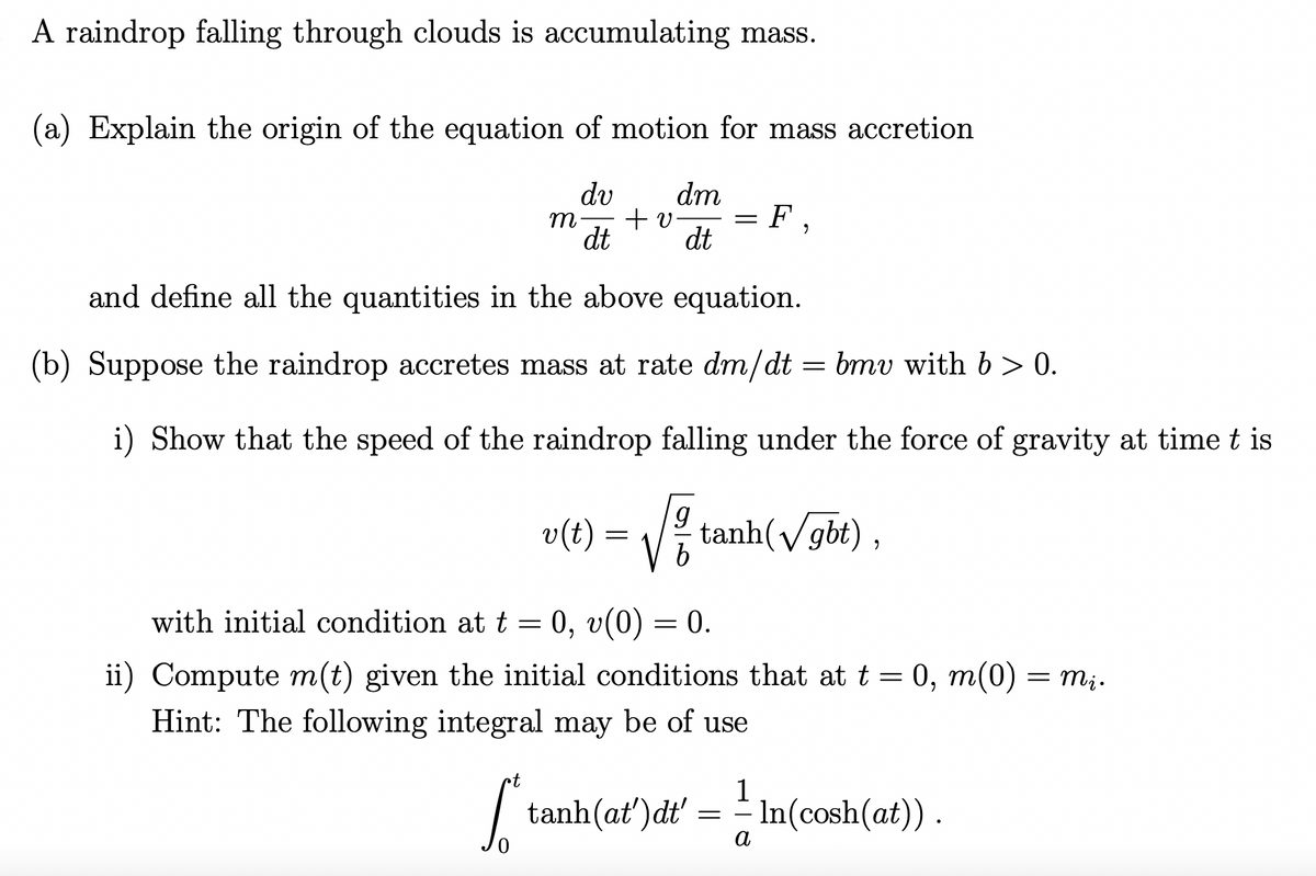 A raindrop falling through clouds is accumulating mass.
(a) Explain the origin of the equation of motion for mass accretion
dv
m + v
dt
and define all the quantities in the above equation.
=
(b) Suppose the raindrop accretes mass at rate dm/dt - bmv with b > 0.
i) Show that the speed of the raindrop falling under the force of gravity at time t is
•t
S
dm
dt
=
F,
with initial condition at t = 0, v(0) = 0.
ii) Compute m(t) given the initial conditions that at t = 0, m(0) = mį.
Hint: The following integral may be of use
v(t) = √² tanh(V/gbt),
b
1
tanh(at')dt' = ¹ In(cosh(at)).
a