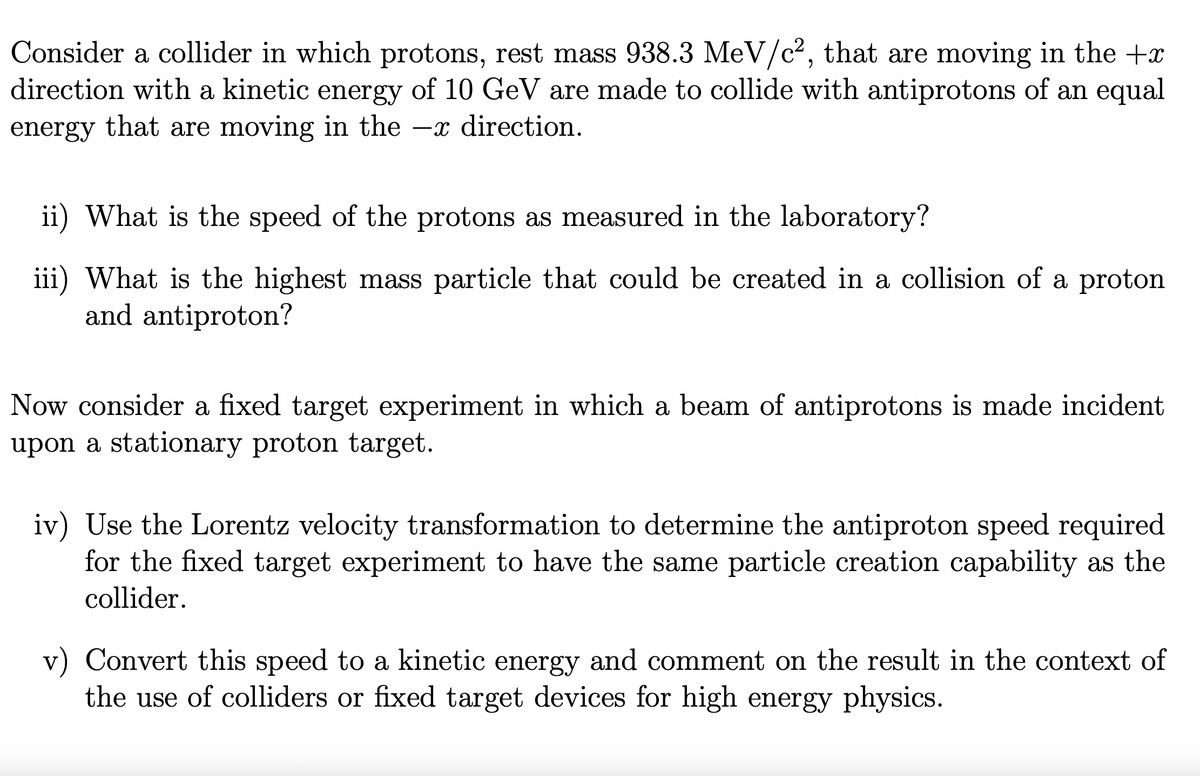 Consider a collider in which protons, rest mass 938.3 MeV/c², that are moving in the +x
direction with a kinetic energy of 10 GeV are made to collide with antiprotons of an equal
energy that are moving in the x direction.
ii) What is the speed of the protons as measured in the laboratory?
iii) What is the highest mass particle that could be created in a collision of a proton
and antiproton?
Now consider a fixed target experiment in which a beam of antiprotons is made incident
upon a stationary proton target.
iv) Use the Lorentz velocity transformation to determine the antiproton speed required.
for the fixed target experiment to have the same particle creation capability as the
collider.
v) Convert this speed to a kinetic energy and comment on the result in the context of
the use of colliders or fixed target devices for high energy physics.