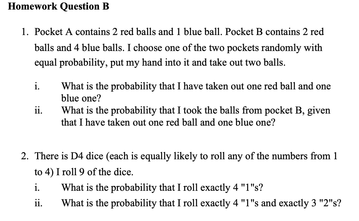 Homework Question B
1. Pocket A contains 2 red balls and 1 blue ball. Pocket B contains 2 red
balls and 4 blue balls. I choose one of the two pockets randomly with
equal probability, put my hand into it and take out two balls.
i.
ii.
What is the probability that I have taken out one red ball and one
blue one?
What is the probability that I took the balls from pocket B, given
that I have taken out one red ball and one blue one?
2. There is D4 dice (each is equally likely to roll any of the numbers from 1
to 4) I roll 9 of the dice.
i.
ii.
What is the probability that I roll exactly 4 "1"s?
What is the probability that I roll exactly 4 "1"s and exactly 3 "2"s?