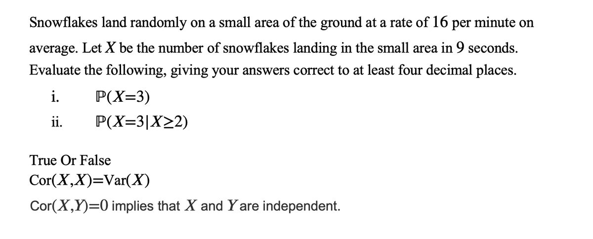 Snowflakes land randomly on a small area of the ground at a rate of 16 per minute on
average. Let X be the number of snowflakes landing in the small area in 9 seconds.
Evaluate the following, giving your answers correct to at least four decimal places.
i.
P(X=3)
ii.
P(X=3|X22)
True Or False
Cor(X,X)=Var(X)
Cor(X,Y)=0 implies that X and Y are independent.