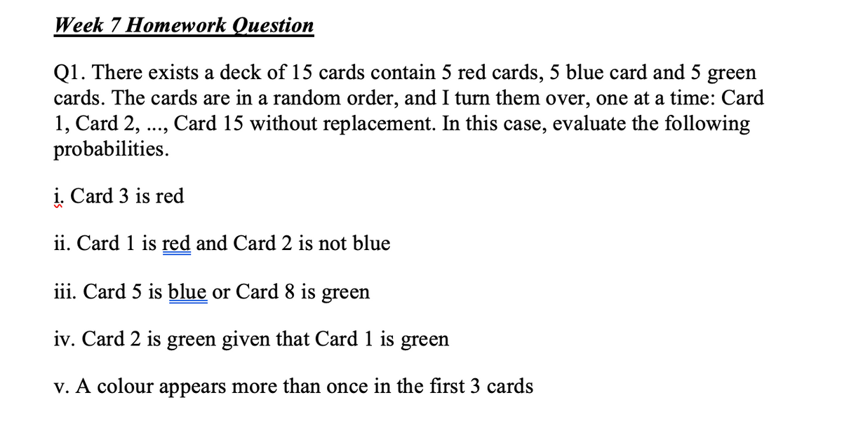 Week 7 Homework Question
Q1. There exists a deck of 15 cards contain 5 red cards, 5 blue card and 5 green
cards. The cards are in a random order, and I turn them over, one at a time: Card
1, Card 2, ..., Card 15 without replacement. In this case, evaluate the following
probabilities.
i. Card 3 is red
ii. Card 1 is red and Card 2 is not blue
iii. Card 5 is blue or Card 8 is green
iv. Card 2 is green given that Card 1 is green
v. A colour appears more than once in the first 3 cards