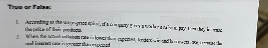 True or False:
L. According to the wage-price spiral, if a company gives a worker a raise in pay, then they increase
the price of their products.
2.
When the actual inflation rate is lower than expected, lenders win and borrowers lose, because the
real interest rate is greater than expected.