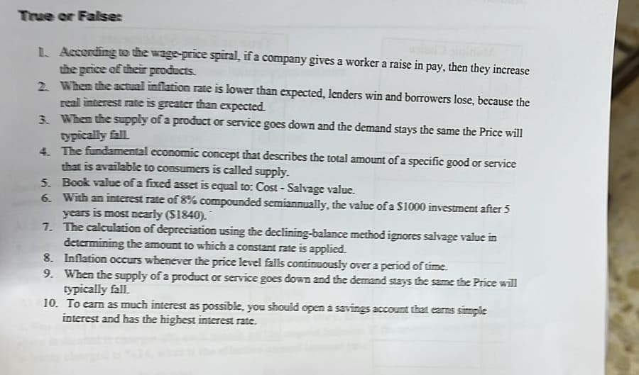 True or Falses
1. According to the wage-price spiral, if a company gives a worker a raise in pay, then they increase
the price of their products.
2. When the actual inflation rate is lower than expected, lenders win and borrowers lose, because the
real interest rate is greater than expected.
3. When the supply of a product or service goes down and the demand stays the same the Price will
typically fall
4.
The fundamental economic concept that describes the total amount of a specific good or service
that is available to consumers is called supply.
5. Book value of a fixed asset is equal to: Cost-Salvage value.
6. With an interest rate of 8% compounded semiannually, the value of a $1000 investment after 5
years is most nearly ($1840).
7.
The calculation of depreciation using the declining-balance method ignores salvage value in
determining the amount to which a constant rate is applied.
8. Inflation occurs whenever the price level falls continuously over a period of time.
9. When the supply of a product or service goes down and the demand stays the same the Price will
typically fall.
10. To earn as much interest as possible, you should open a savings account that earns simple
interest and has the highest interest rate.