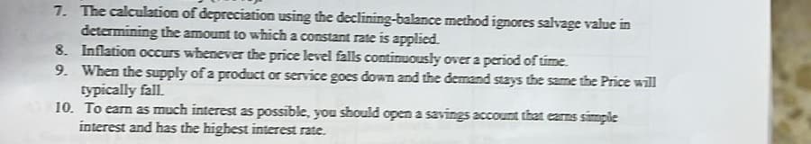 7. The calculation of depreciation using the declining-balance method ignores salvage value in
determining the amount to which a constant rate is applied.
8. Inflation occurs whenever the price level falls continuously over a period of time.
9. When the supply of a product or service goes down and the demand stays the same the Price will
typically fall.
10. To earn as much interest as possible, you should open a savings account that earns simple
interest and has the highest interest rate.