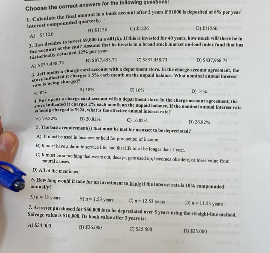 Choose the correct answers for the following questions:
1. Calculate the final amount in a bank account after 2 years if $1000 is deposited at 6% per year
interest compounded quarterly.
500
120mvong
B) $1136
A) $1126
C) $1226
D) $11260
2. Jan decides to invest $9,000 in a 401(k). If this is invested for 40 years, how much will there be in
the account at the end? Assume that he invests in a broad stock market no-load index fund that has
historically returned 12% per year.
B) $877,458.73
A) $537,458.73
C) $837,458.73
D) $837,968.73
3. Jeff opens a charge card account with a department store. In the charge account agreement, the
store indicated it charges 1.5% each month on the unpaid balance. What nominal annual interest
rate is being charged?
B) 18%
A) 8%
C) 16%
D) 14%
4. Sue opens a charge card account with a department store. In the charge account agreement, the
store indicated it charges 2% each month on the unpaid balance. If the nominal annual interest rate
is being charged is %24, what is the effective annual interest rate?
B) 20.82%
A) 19.82%
C) 16.82%
5. The basic requirement(s) that must be met for an asset to be depreciated?
A) It must be used in business or held for production of income.
B) It must have a definite service life, and that life must be longer than 1 year.
C) It must be something that wears out, decays, gets used up, becomes obsolete, or loses value from
natural causes.
D) 26.82%
D) All of the mentioned.
6. How long would it take for an investment to triple if the interest rate is 10% compounded
annually?
A) n = 13 years
B) n = 1.53 years
C) n = 12.53 years
D) n=11.53 years
7. An asset purchased for $50,000 is to be depreciated over 5 years using the straight-line method.
Salvage value is $10,000. Its book value after 3 years is:
nasy?
Y
A) $24.000
B) $26.000
C) $25.500
D) $25.000