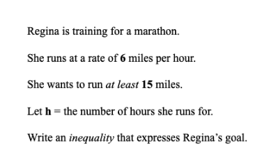 Regina is training for a marathon.
She runs at a rate of 6 miles per hour.
She wants to run at least 15 miles.
Let h = the number of hours she runs for.
Write an inequality that expresses Regina's goal.
