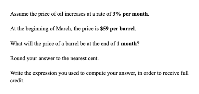 Assume the price of oil increases at a rate of 3% per month.
At the beginning of March, the price is $59 per barrel.
What will the price of a barrel be at the end of 1 month?
Round your answer to the nearest cent.
Write the expression you used to compute your answer, in order to receive full
credit.
