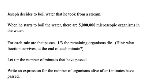 Joseph decides to boil water that he took from a stream.
When he starts to boil the water, there are 5,000,000 microscopic organisms in
the water.
For each minute that passes, 1/3 the remaining organisms die. (Hint: what
fraction survives, at the end of each minute?)
Let t = the number of minutes that have passed.
Write an expression for the number of organisms alive after t minutes have
passed.
