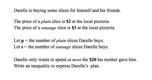 Darelle is buying some slices for himself and his friends.
The price of a plain slice is $2 at the local pizzeria.
The price of a sausage slice is $3 at the local pizzeria.
Let p = the number of plain slices Darelle buys.
Let s = the number of sausage slices Darelle buys.
Darelle only wants to spend at most the $20 his mother gave him.
Write an inequality to express Darelle's plan.
